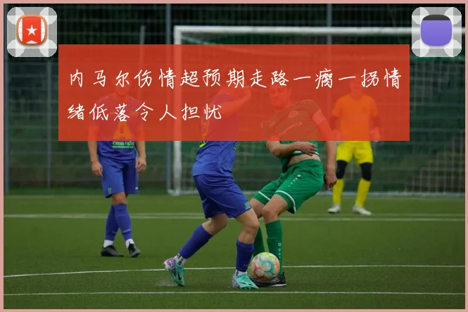 内马尔伤情超预期走路一瘸一拐情绪低落令人担忧