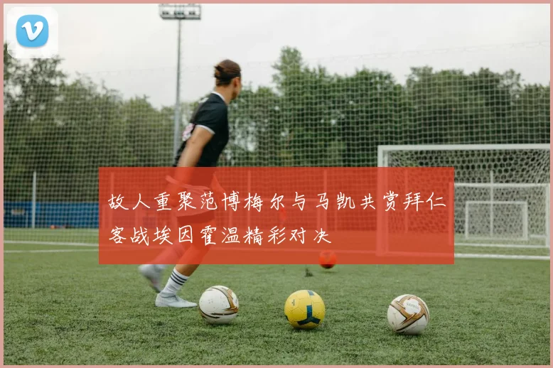 故人重聚范博梅尔与马凯共赏拜仁客战埃因霍温精彩对决