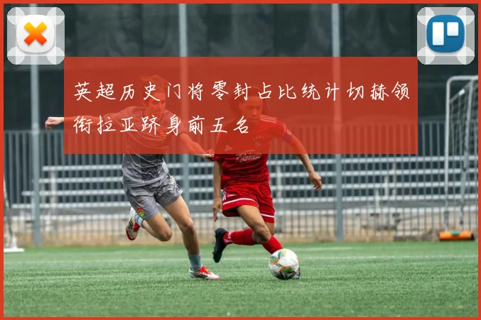 英超历史门将零封占比统计切赫领衔拉亚跻身前五名
