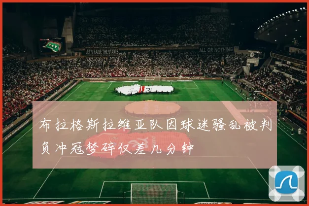 布拉格斯拉维亚队因球迷骚乱被判负冲冠梦碎仅差几分钟