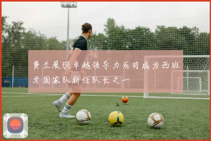 费兰展现卓越领导力或将成为西班牙国家队新任队长之一