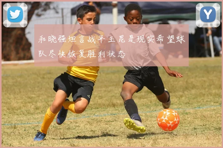 和晓强坦言战平玉昆是现实希望球队尽快恢复胜利状态