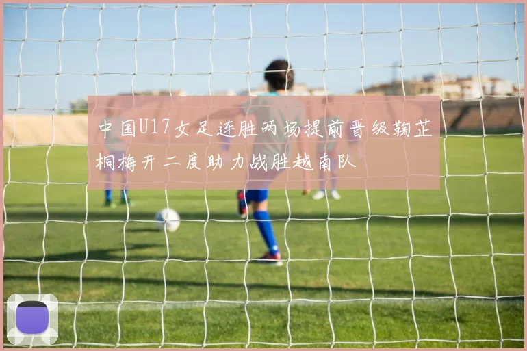 中国U17女足连胜两场提前晋级鞠芷桐梅开二度助力战胜越南队