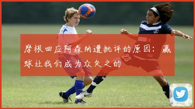 摩根回应阿森纳遭批评的原因：赢球让我们成为众矢之的
