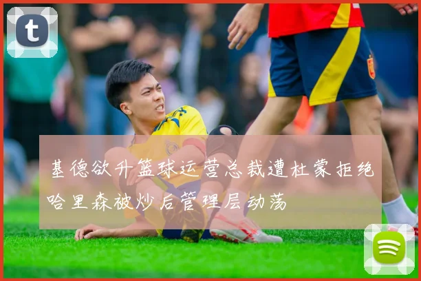 基德欲升篮球运营总裁遭杜蒙拒绝哈里森被炒后管理层动荡