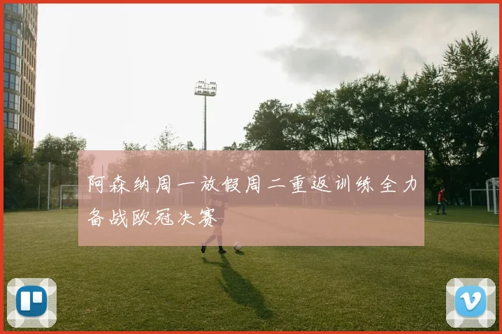 阿森纳周一放假周二重返训练全力备战欧冠决赛