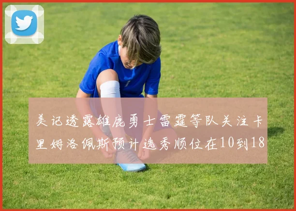 美记透露雄鹿勇士雷霆等队关注卡里姆洛佩斯预计选秀顺位在10到18之间