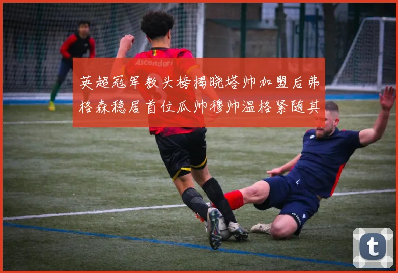 英超冠军教头榜揭晓塔帅加盟后弗格森稳居首位瓜帅穆帅温格紧随其后