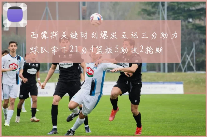 西蒙斯关键时刻爆发五记三分助力球队拿下21分4篮板5助攻2抢断