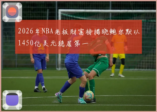 2026年NBA老板财富榜揭晓鲍尔默以1450亿美元稳居第一
