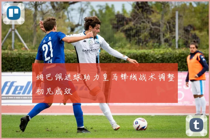 姆巴佩进球助力皇马锋线战术调整初见成效