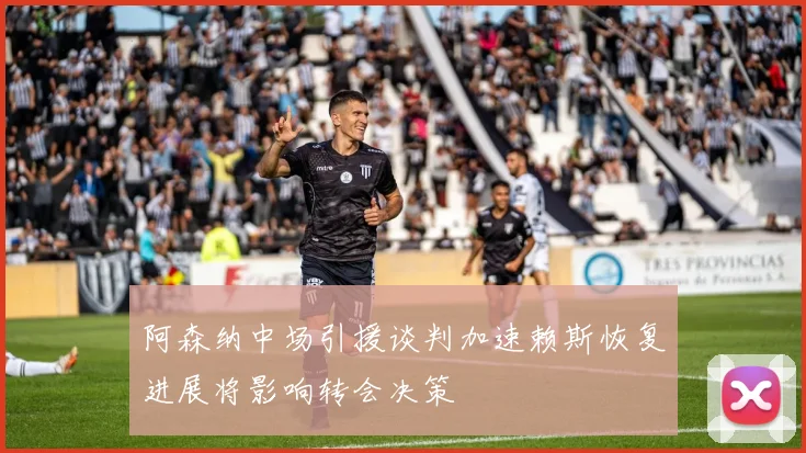 阿森纳中场引援谈判加速赖斯恢复进展将影响转会决策